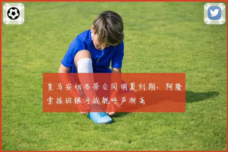 皇马安切洛蒂合同明夏到期，阿隆索接班银河战舰呼声渐高