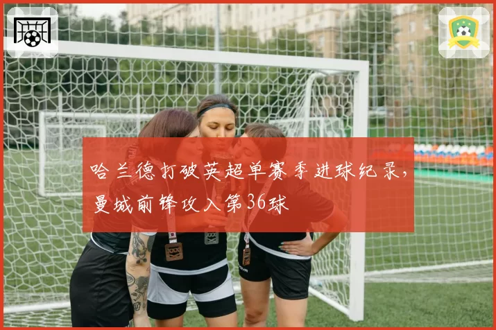 哈兰德打破英超单赛季进球纪录，曼城前锋攻入第36球