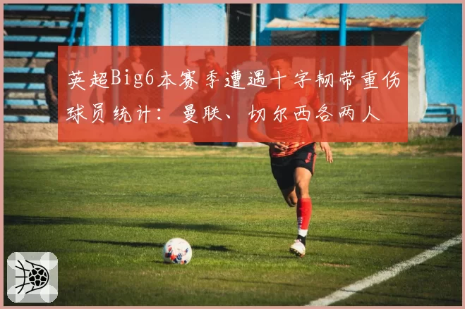 英超Big6本赛季遭遇十字韧带重伤球员统计:曼联、切尔西各两人