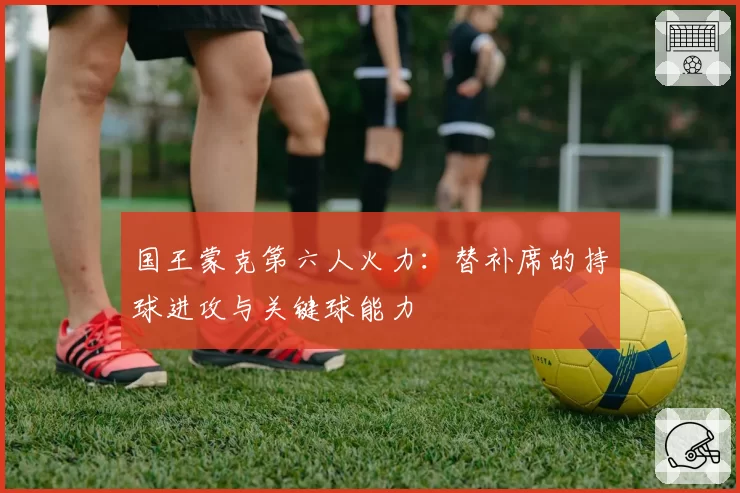 国王蒙克第六人火力:替补席的持球进攻与关键球能力