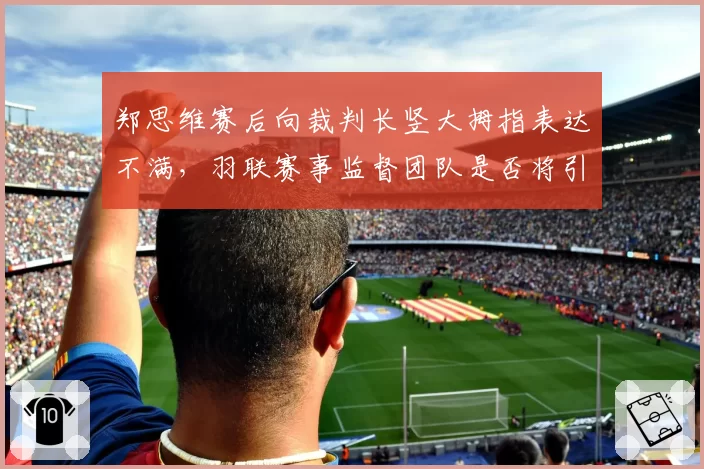 郑思维赛后向裁判长竖大拇指表达不满，羽联赛事监督团队是否将引入第三方独立仲裁岗