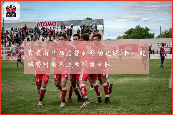 青岛海牛郑龙替补登场进球3粒，超级替补角色效率冠绝全队