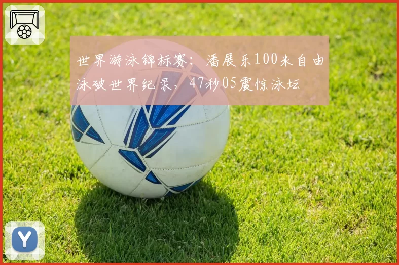 世界游泳锦标赛:潘展乐100米自由泳破世界纪录,47秒05震惊泳坛