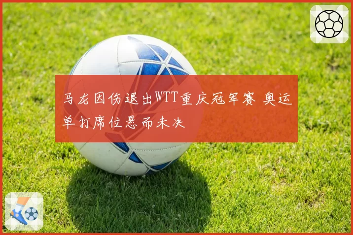 马龙因伤退出WTT重庆冠军赛 奥运单打席位悬而未决