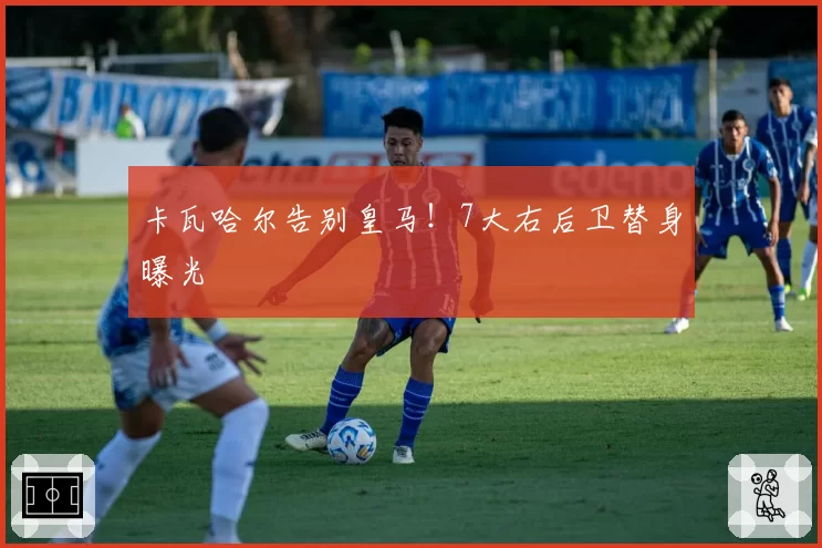 卡瓦哈尔告别皇马！7大右后卫替身曝光