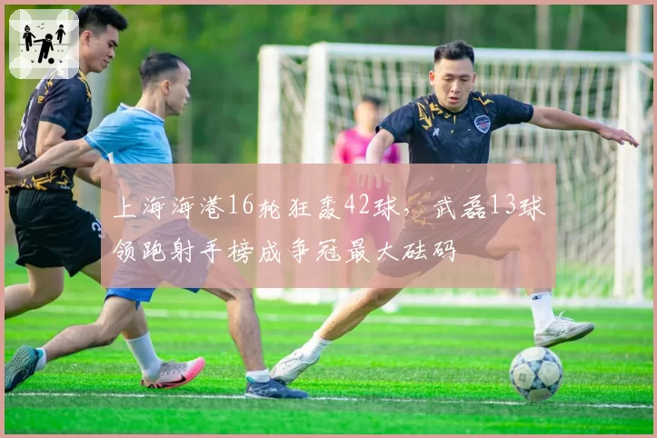 上海海港16轮狂轰42球，武磊13球领跑射手榜成争冠最大砝码