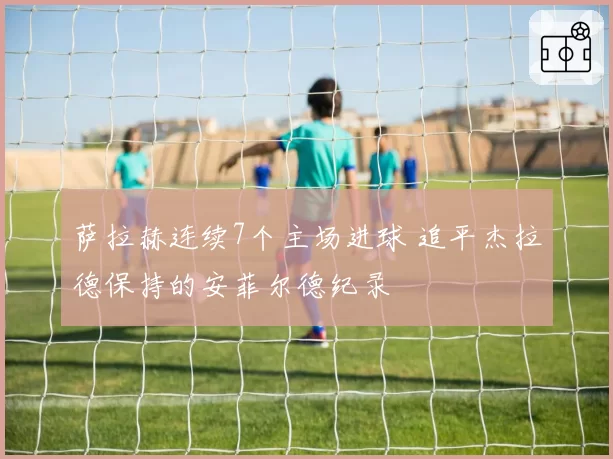 萨拉赫连续7个主场进球 追平杰拉德保持的安菲尔德纪录