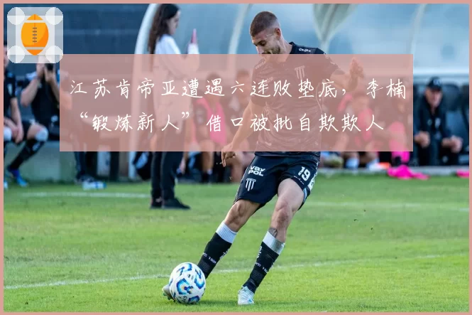 江苏肯帝亚遭遇六连败垫底，李楠“锻炼新人”借口被批自欺欺人