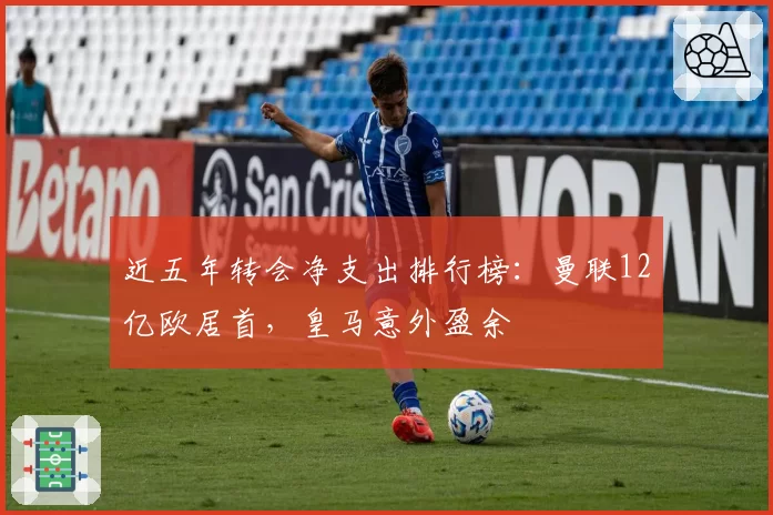 近五年转会净支出排行榜:曼联12亿欧居首,皇马意外盈余