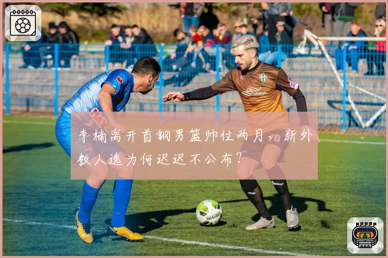 李楠离开首钢男篮帅位两月，新外教人选为何迟迟不公布？