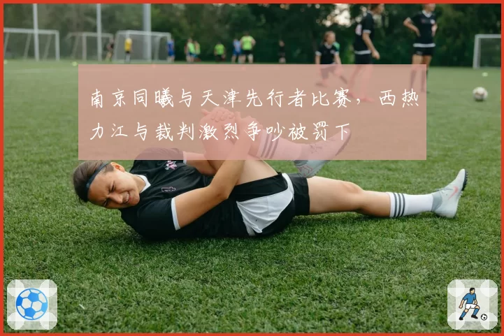 南京同曦与天津先行者比赛,西热力江与裁判激烈争吵被罚下