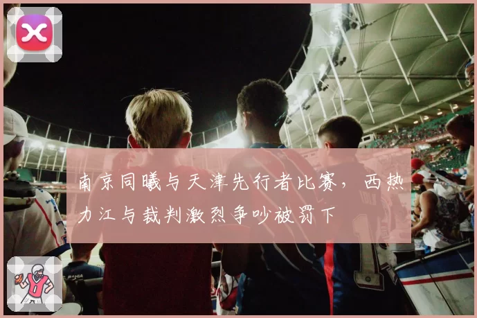 南京同曦与天津先行者比赛,西热力江与裁判激烈争吵被罚下