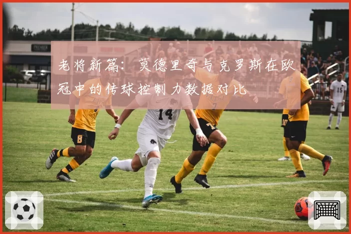 老将新篇：莫德里奇与克罗斯在欧冠中的传球控制力数据对比
