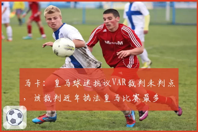 马卡:皇马球迷抗议VAR裁判未判点,该裁判近年执法皇马比赛最多
