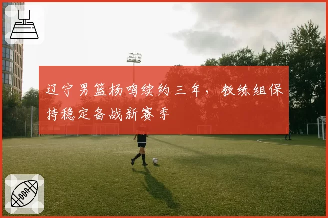 辽宁男篮杨鸣续约三年，教练组保持稳定备战新赛季