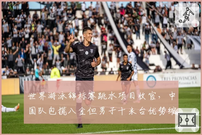世界游泳锦标赛跳水项目收官,中国队包揽八金但男子十米台优势缩小