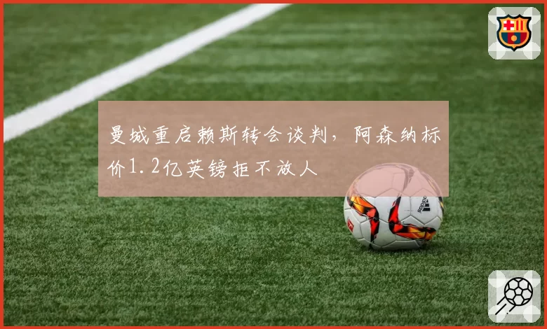 曼城重启赖斯转会谈判，阿森纳标价1.2亿英镑拒不放人