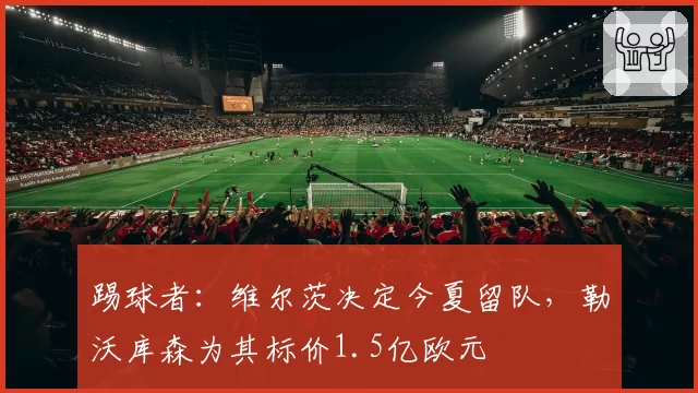 踢球者:维尔茨决定今夏留队,勒沃库森为其标价1.5亿欧元
