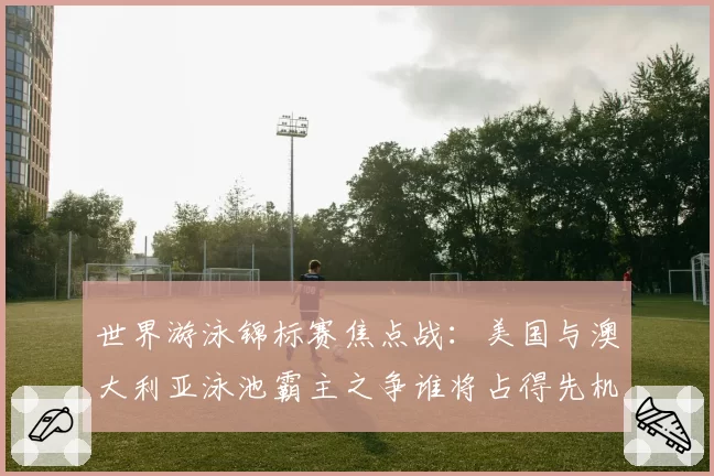 世界游泳锦标赛焦点战:美国与澳大利亚泳池霸主之争谁将占得先机?