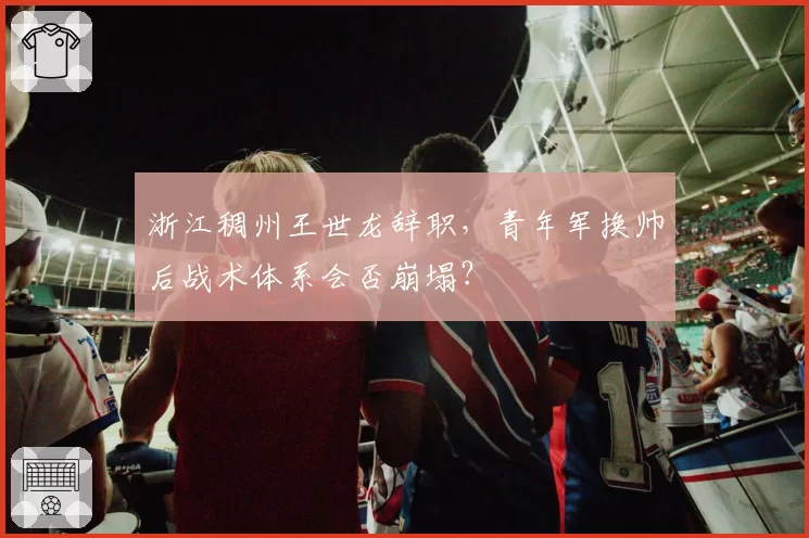 浙江稠州王世龙辞职，青年军换帅后战术体系会否崩塌？