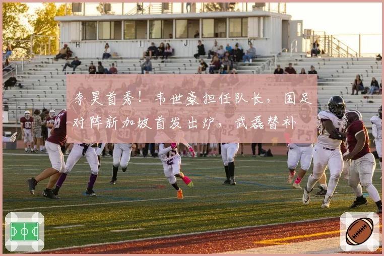李昊首秀！韦世豪担任队长，国足对阵新加坡首发出炉，武磊替补