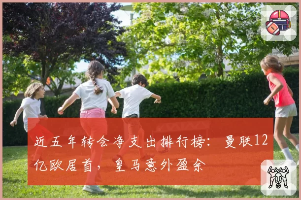 近五年转会净支出排行榜:曼联12亿欧居首,皇马意外盈余