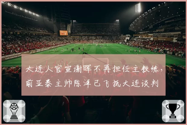 大连人官宣谢晖不再担任主教练，前亚泰主帅陈洋已飞抵大连谈判