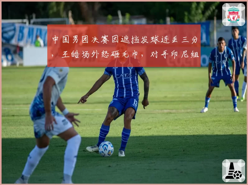 中国男团决赛因遮挡发球连丢三分,王皓场外怒砸毛巾,对手印尼组合同动作却逃过判罚