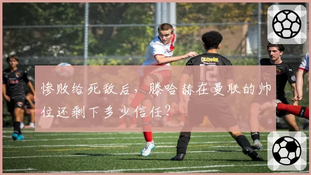 惨败给死敌后，滕哈赫在曼联的帅位还剩下多少信任？