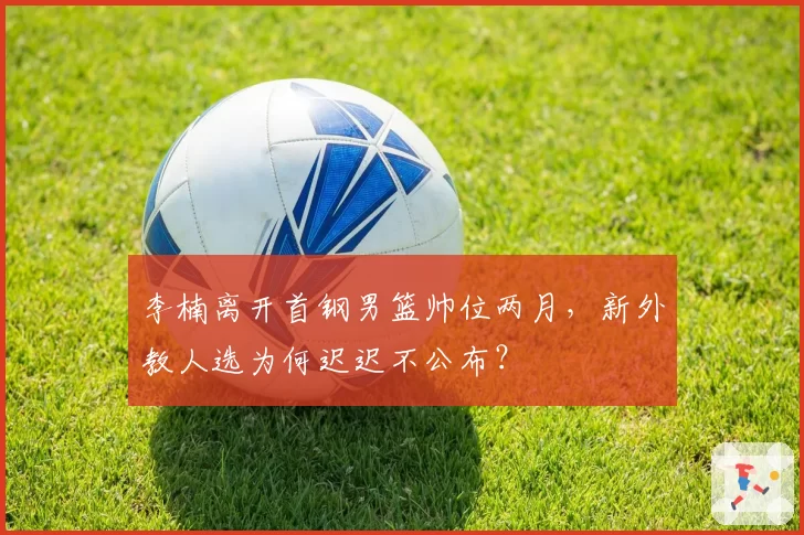 李楠离开首钢男篮帅位两月，新外教人选为何迟迟不公布？