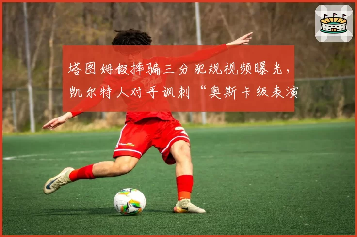塔图姆假摔骗三分犯规视频曝光,凯尔特人对手讽刺“奥斯卡级表演”