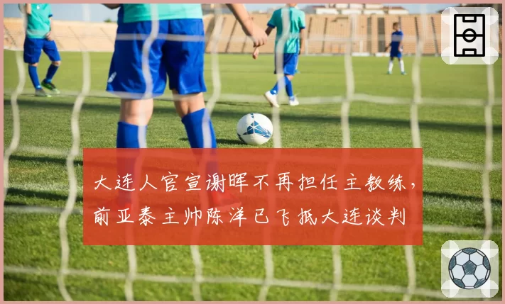 大连人官宣谢晖不再担任主教练，前亚泰主帅陈洋已飞抵大连谈判