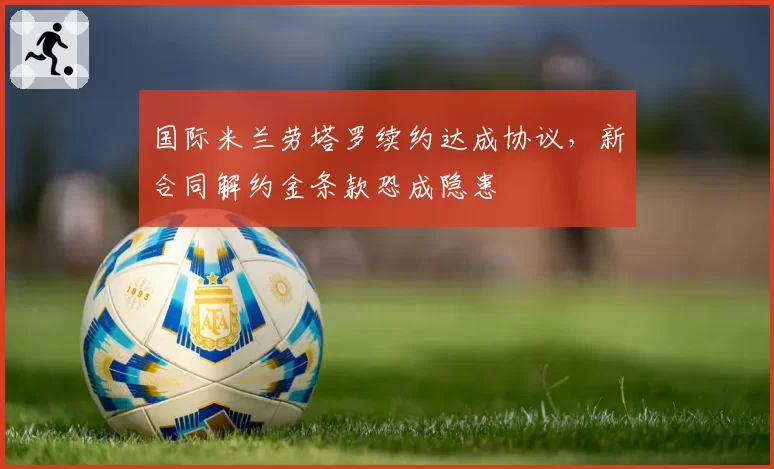 国际米兰劳塔罗续约达成协议，新合同解约金条款恐成隐患
