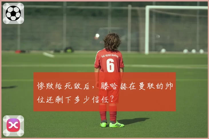 惨败给死敌后，滕哈赫在曼联的帅位还剩下多少信任？