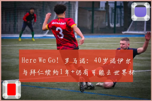 Here We Go！罗马诺：40岁诺伊尔与拜仁续约1年+仍有可能去世界杯