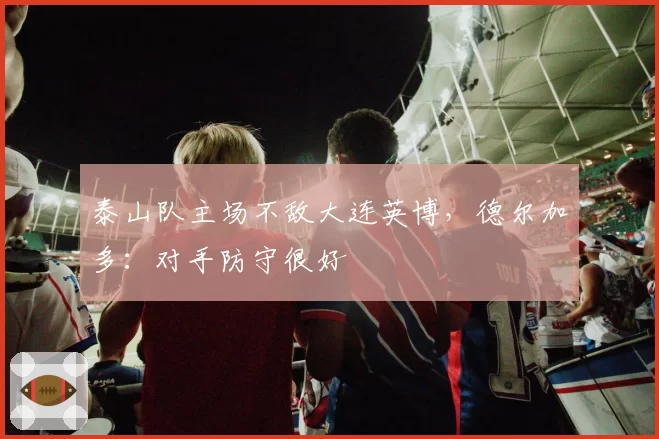 泰山队主场不敌大连英博，德尔加多：对手防守很好