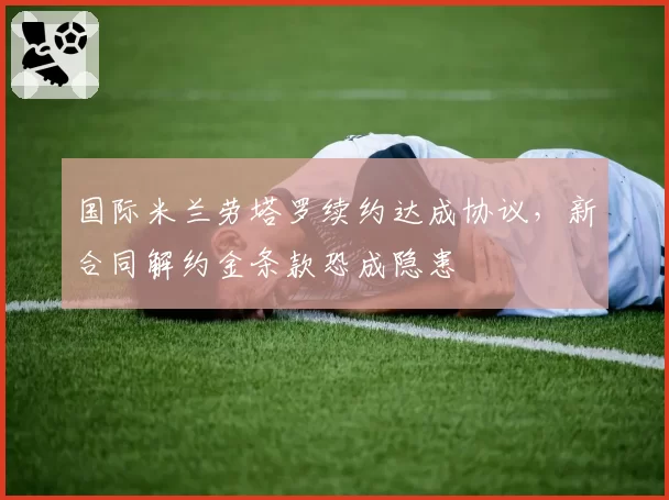 国际米兰劳塔罗续约达成协议，新合同解约金条款恐成隐患