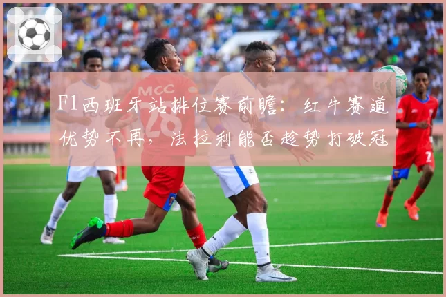 F1西班牙站排位赛前瞻：红牛赛道优势不再，法拉利能否趁势打破冠军荒？