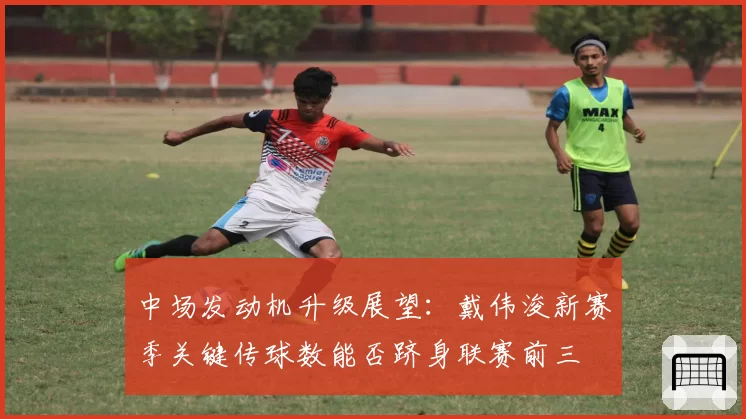 中场发动机升级展望：戴伟浚新赛季关键传球数能否跻身联赛前三