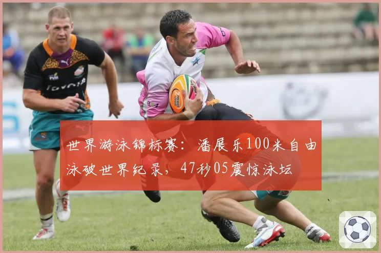 世界游泳锦标赛：潘展乐100米自由泳破世界纪录，47秒05震惊泳坛