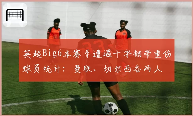 英超Big6本赛季遭遇十字韧带重伤球员统计:曼联、切尔西各两人