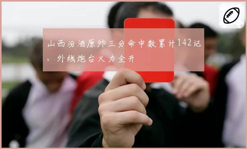 山西汾酒原帅三分命中数累计142记，外线炮台火力全开