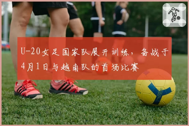 U-20女足国家队展开训练,备战于4月1日与越南队的首场比赛