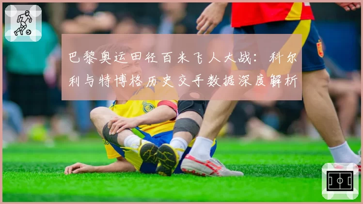 巴黎奥运田径百米飞人大战：科尔利与特博格历史交手数据深度解析