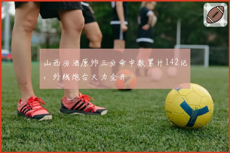 山西汾酒原帅三分命中数累计142记，外线炮台火力全开