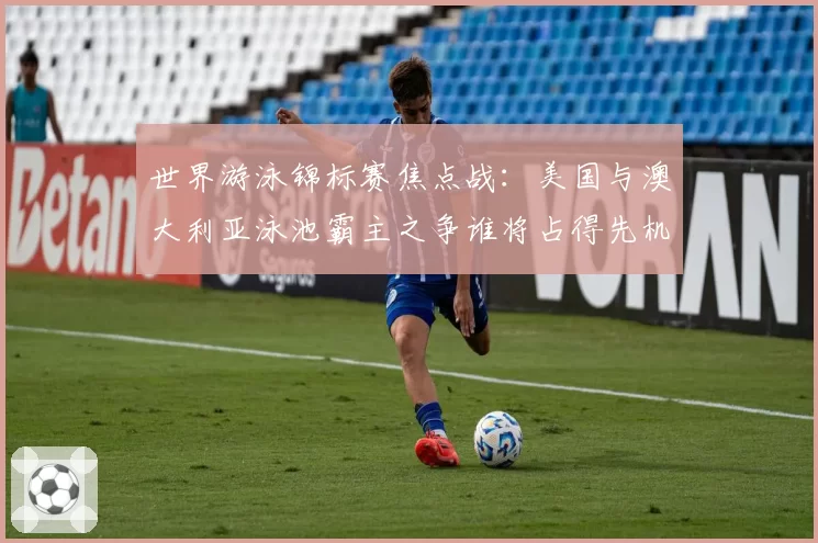 世界游泳锦标赛焦点战:美国与澳大利亚泳池霸主之争谁将占得先机?