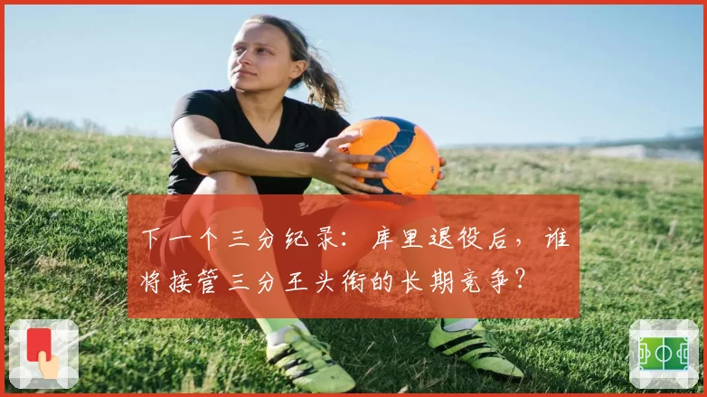 下一个三分纪录：库里退役后，谁将接管三分王头衔的长期竞争？