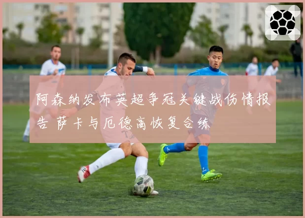 阿森纳发布英超争冠关键战伤情报告 萨卡与厄德高恢复合练