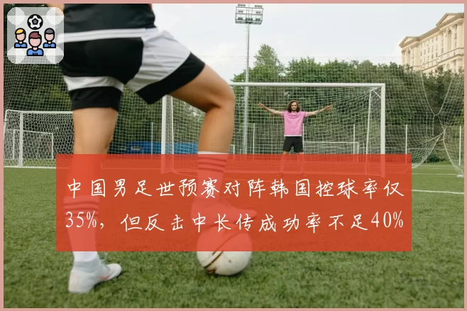 中国男足世预赛对阵韩国控球率仅35%，但反击中长传成功率不足40%暴露短板