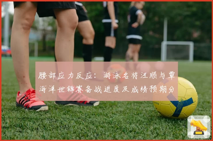 腰部应力反应：游泳名将汪顺与覃海洋世锦赛备战进度及成绩预期分析